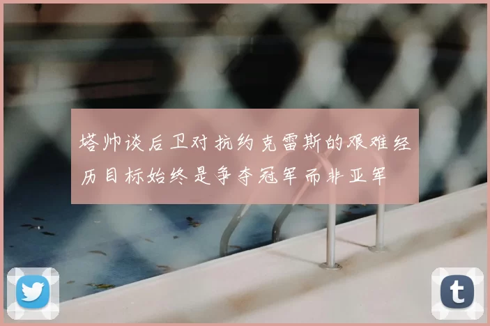 塔帅谈后卫对抗约克雷斯的艰难经历目标始终是争夺冠军而非亚军