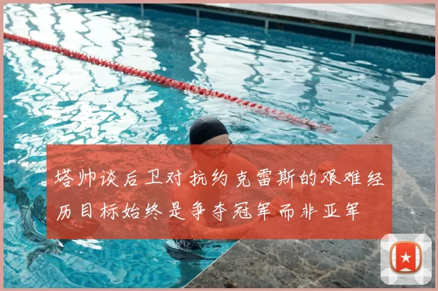 塔帅谈后卫对抗约克雷斯的艰难经历目标始终是争夺冠军而非亚军