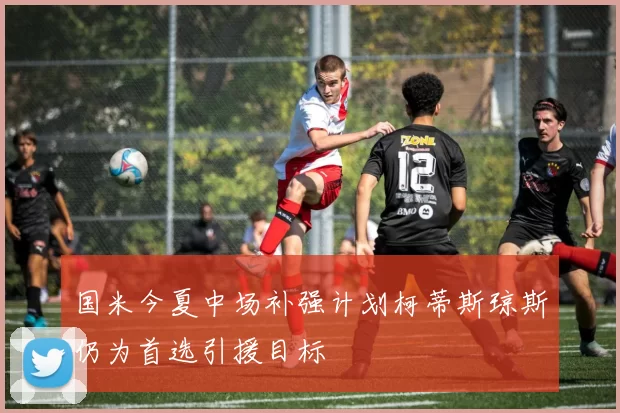 国米今夏中场补强计划柯蒂斯琼斯仍为首选引援目标