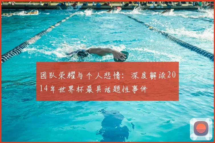 团队荣耀与个人悲情:深度解读2014年世界杯最具话题性事件
