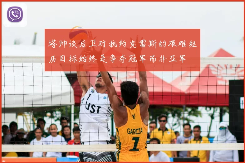 塔帅谈后卫对抗约克雷斯的艰难经历目标始终是争夺冠军而非亚军