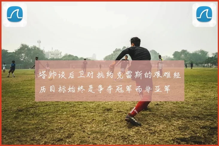 塔帅谈后卫对抗约克雷斯的艰难经历目标始终是争夺冠军而非亚军