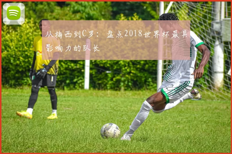从梅西到C罗：盘点2018世界杯最具影响力的队长