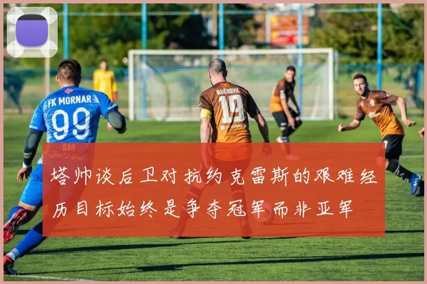 塔帅谈后卫对抗约克雷斯的艰难经历目标始终是争夺冠军而非亚军