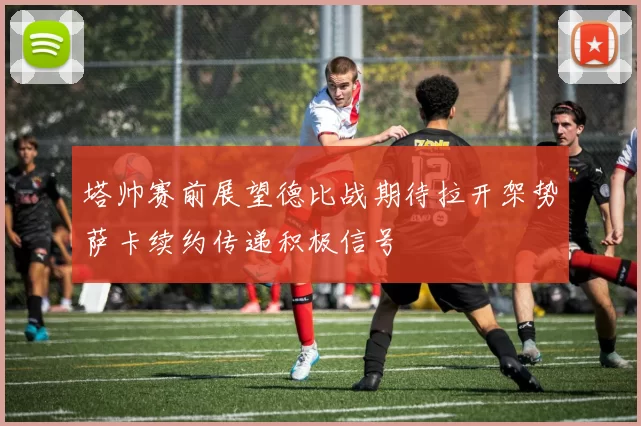 塔帅赛前展望德比战期待拉开架势萨卡续约传递积极信号