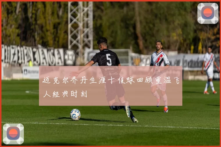 迈克尔乔丹生涯十佳球回顾重温飞人经典时刻