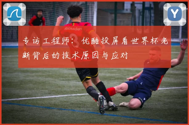 专访工程师:优酷投屏看世界杯老断背后的技术原因与应对
