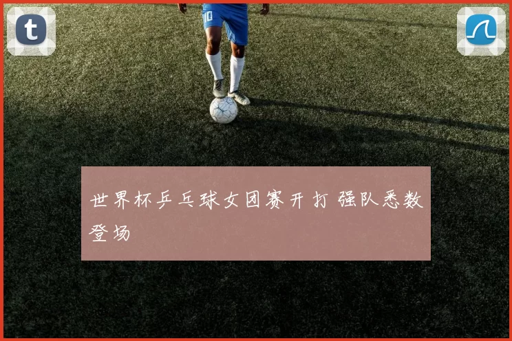 世界杯乒乓球女团赛开打 强队悉数登场