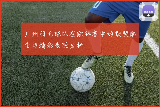 广州羽毛球队在欧锦赛中的默契配合与精彩表现分析