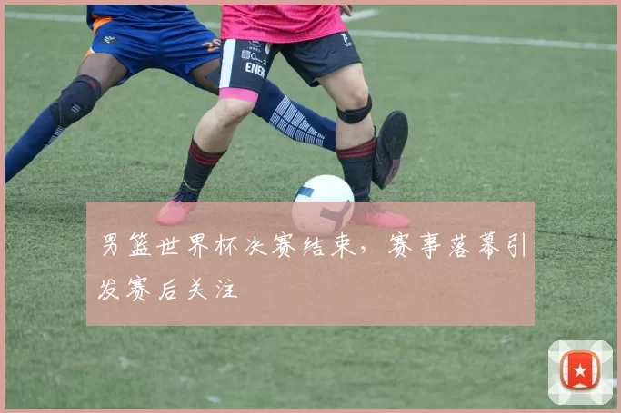 男篮世界杯决赛结束，赛事落幕引发赛后关注