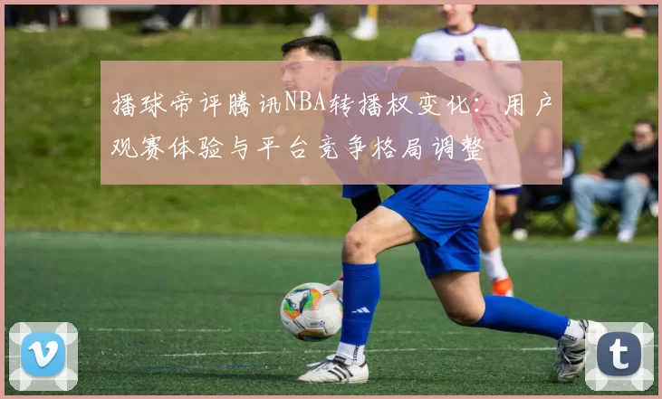 播球帝评腾讯NBA转播权变化：用户观赛体验与平台竞争格局调整
