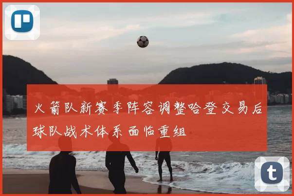 火箭队新赛季阵容调整哈登交易后球队战术体系面临重组