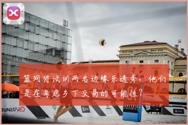 篮网将试训两名边缘乐透秀，他们是在考虑乡下交易的可能性？