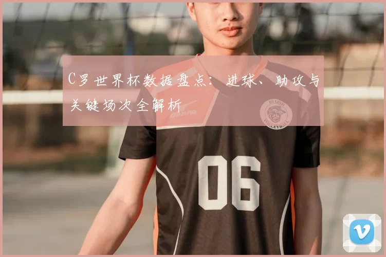 C罗世界杯数据盘点:进球、助攻与关键场次全解析