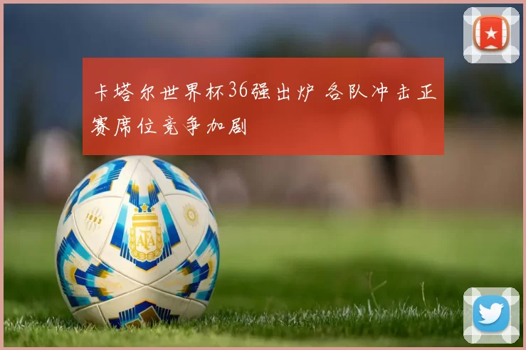 卡塔尔世界杯36强出炉 各队冲击正赛席位竞争加剧
