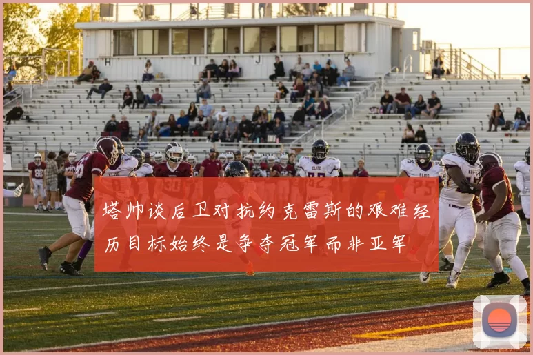 塔帅谈后卫对抗约克雷斯的艰难经历目标始终是争夺冠军而非亚军