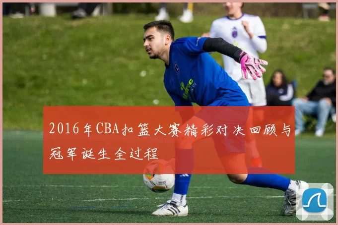 2016年CBA扣篮大赛精彩对决回顾与冠军诞生全过程