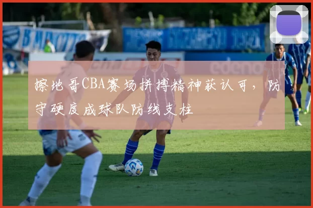 擦地哥CBA赛场拼搏精神获认可，防守硬度成球队防线支柱