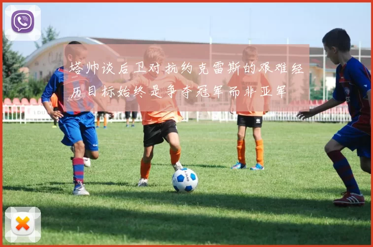 塔帅谈后卫对抗约克雷斯的艰难经历目标始终是争夺冠军而非亚军