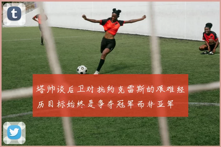 塔帅谈后卫对抗约克雷斯的艰难经历目标始终是争夺冠军而非亚军