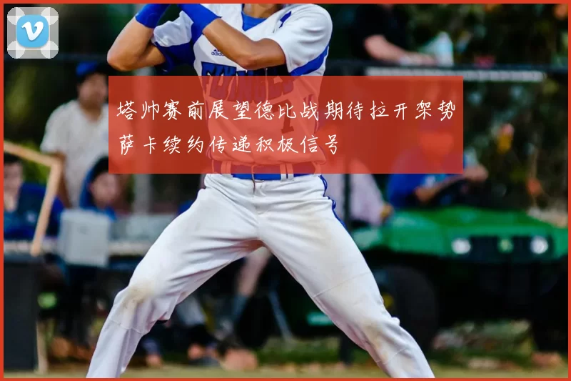 塔帅赛前展望德比战期待拉开架势萨卡续约传递积极信号