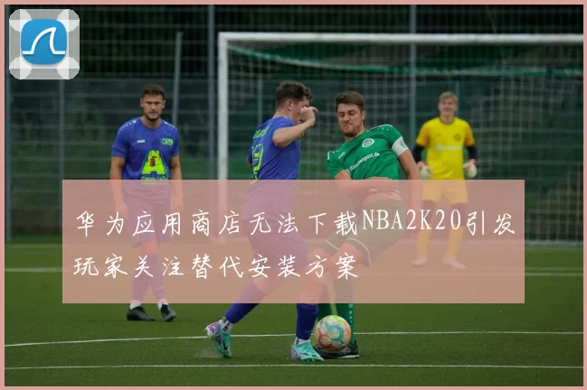 华为应用商店无法下载NBA2K20引发玩家关注替代安装方案