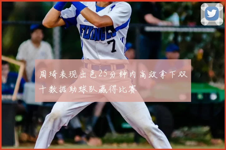 周琦表现出色25分钟内高效拿下双十数据助球队赢得比赛