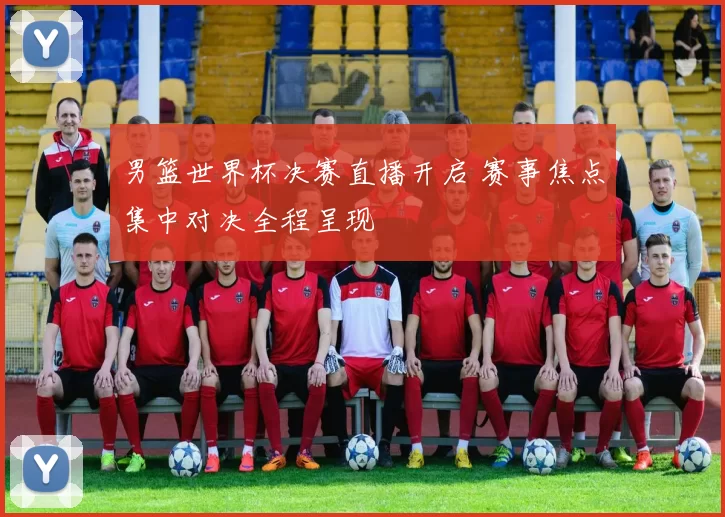 男篮世界杯决赛直播开启 赛事焦点集中对决全程呈现