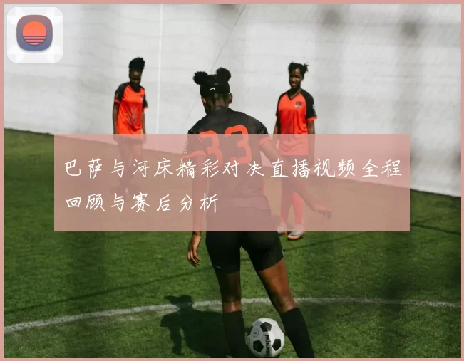 巴萨与河床精彩对决直播视频全程回顾与赛后分析