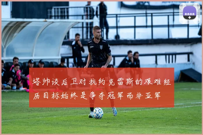 塔帅谈后卫对抗约克雷斯的艰难经历目标始终是争夺冠军而非亚军