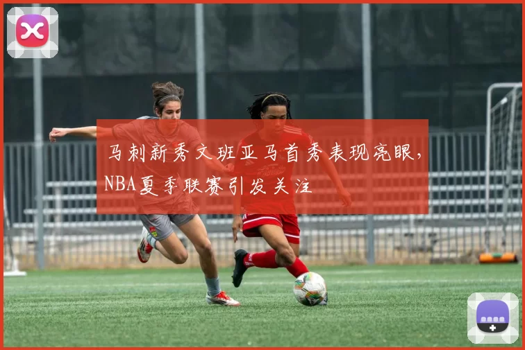 马刺新秀文班亚马首秀表现亮眼，NBA夏季联赛引发关注