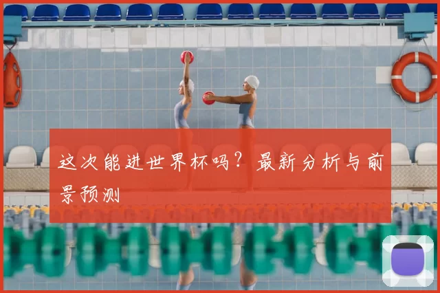 这次能进世界杯吗?最新分析与前景预测