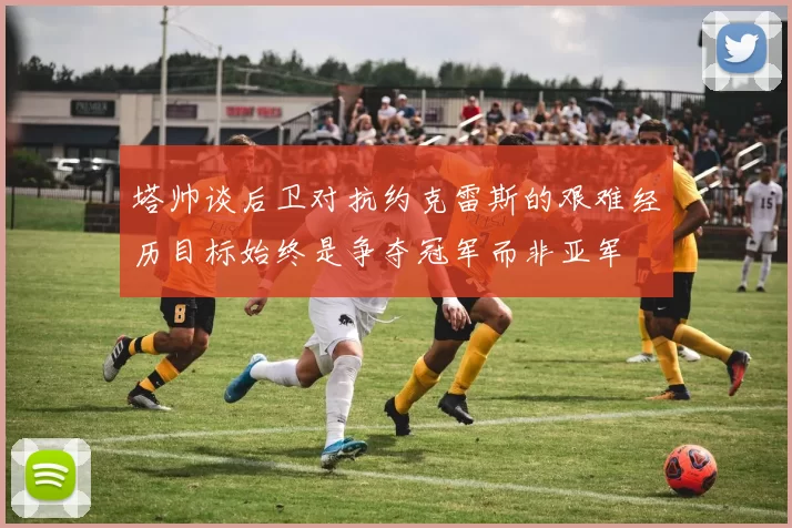塔帅谈后卫对抗约克雷斯的艰难经历目标始终是争夺冠军而非亚军