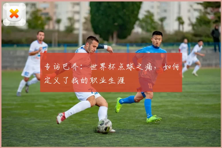 专访巴乔:世界杯点球之痛,如何定义了我的职业生涯