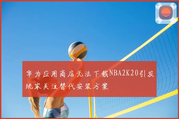 华为应用商店无法下载NBA2K20引发玩家关注替代安装方案