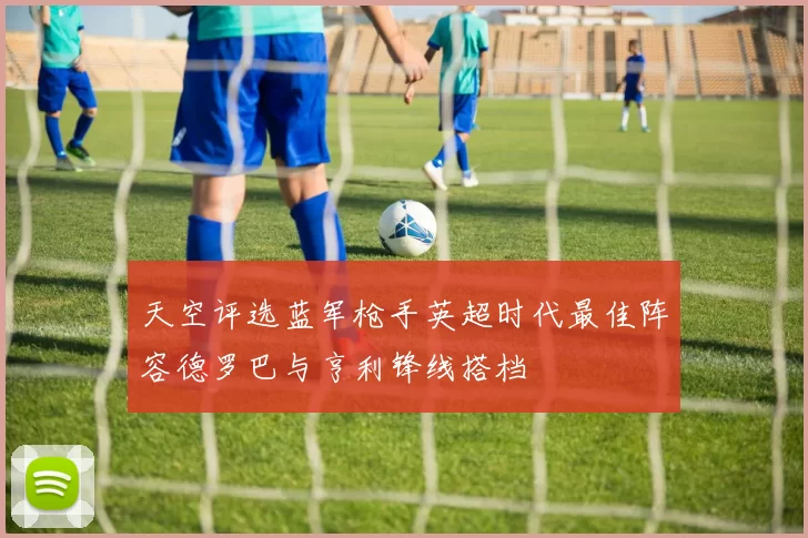 天空评选蓝军枪手英超时代最佳阵容德罗巴与亨利锋线搭档