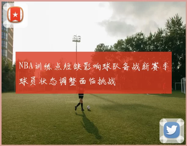 NBA训练点短缺影响球队备战新赛季球员状态调整面临挑战