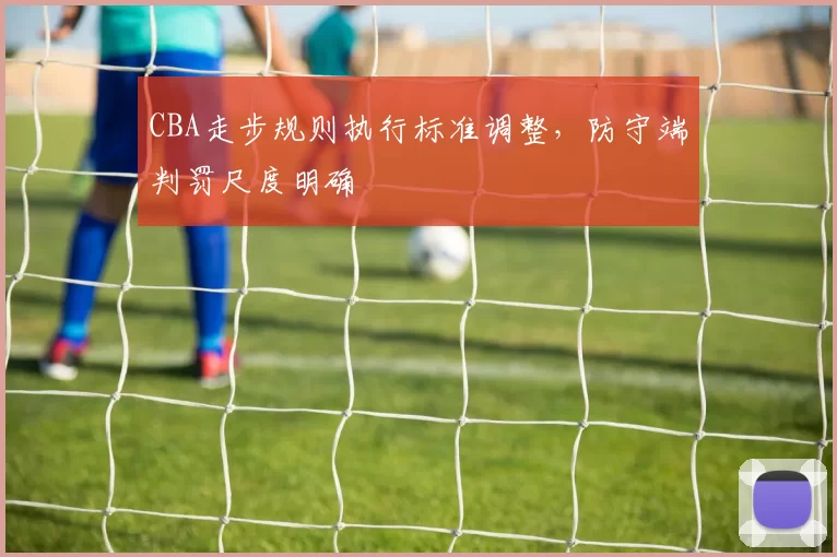 CBA走步规则执行标准调整,防守端判罚尺度明确