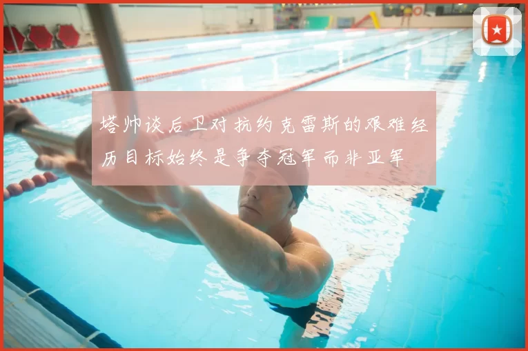 塔帅谈后卫对抗约克雷斯的艰难经历目标始终是争夺冠军而非亚军