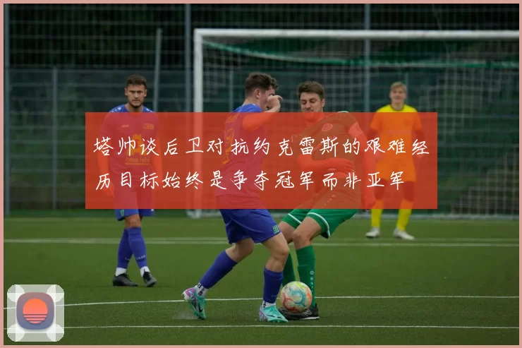 塔帅谈后卫对抗约克雷斯的艰难经历目标始终是争夺冠军而非亚军