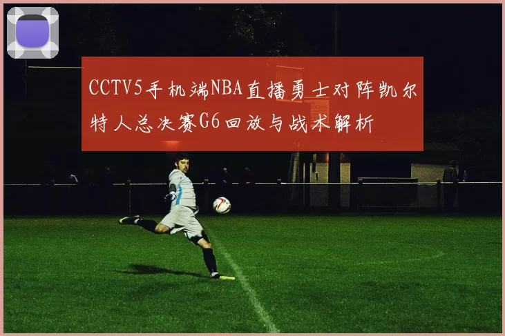 CCTV5手机端NBA直播勇士对阵凯尔特人总决赛G6回放与战术解析