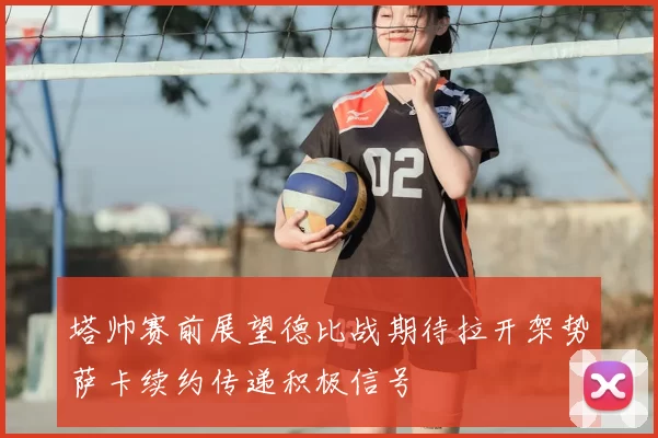 塔帅赛前展望德比战期待拉开架势萨卡续约传递积极信号