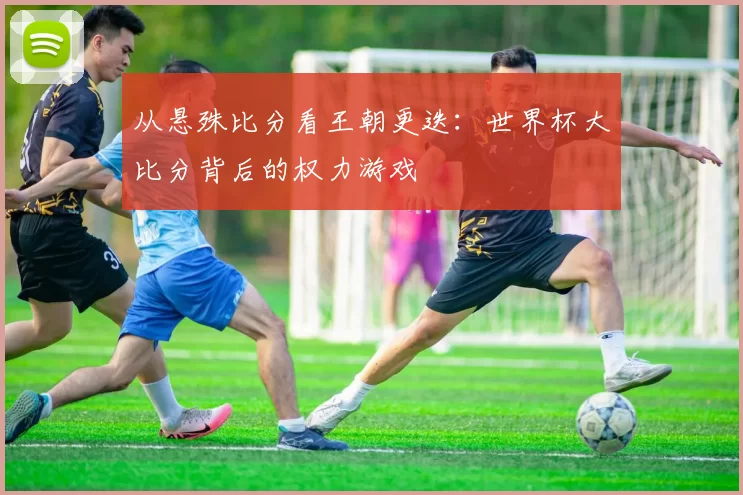 从悬殊比分看王朝更迭：世界杯大比分背后的权力游戏