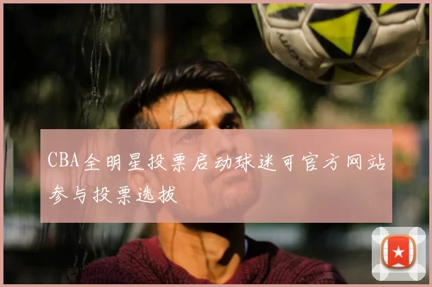 CBA全明星投票启动球迷可官方网站参与投票选拔