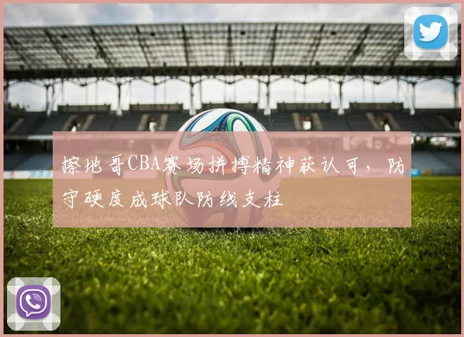 擦地哥CBA赛场拼搏精神获认可,防守硬度成球队防线支柱