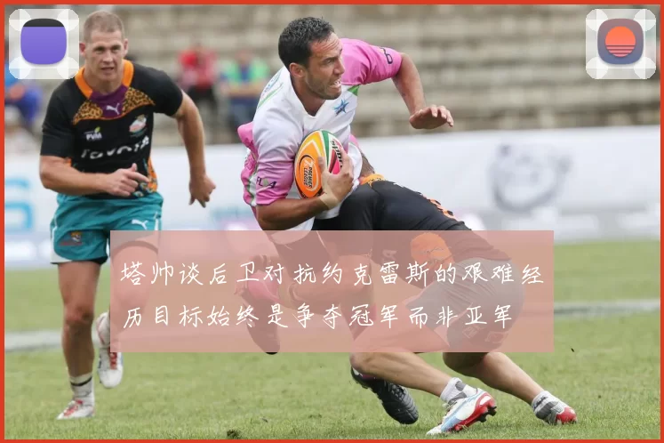 塔帅谈后卫对抗约克雷斯的艰难经历目标始终是争夺冠军而非亚军