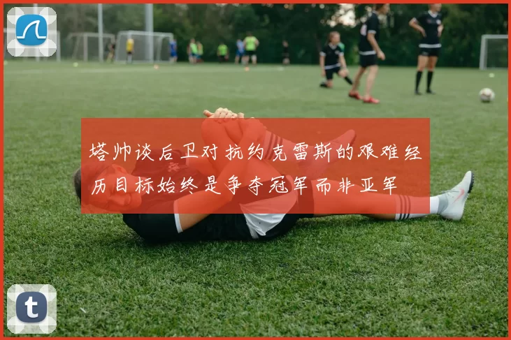 塔帅谈后卫对抗约克雷斯的艰难经历目标始终是争夺冠军而非亚军