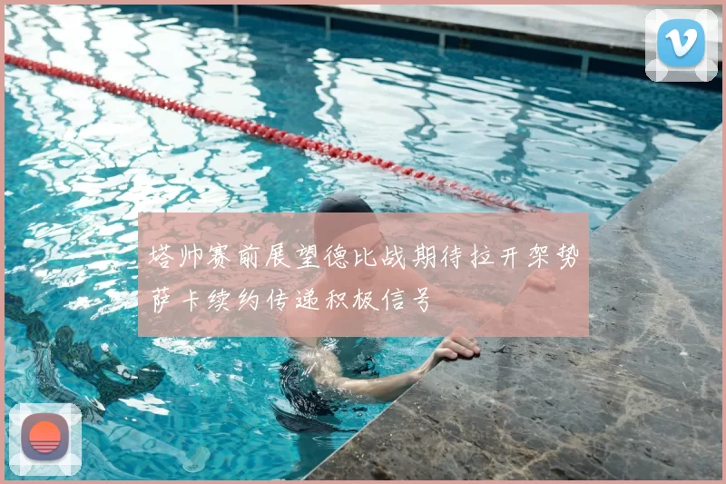 塔帅赛前展望德比战期待拉开架势萨卡续约传递积极信号
